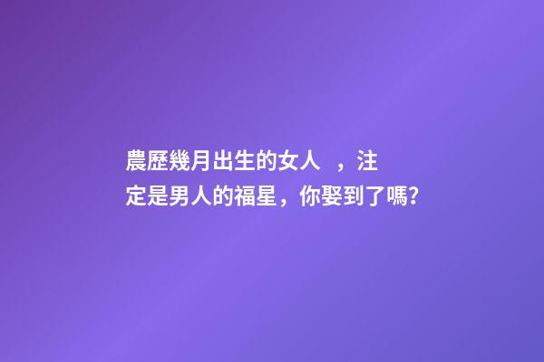 農歷幾月出生的女人，注定是男人的福星，你娶到了嗎？